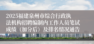 2025福建泉州市综合行政执法机构招聘编制内工作人员笔试成绩（加分后）及排名情况通告