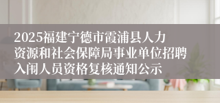 2025福建宁德市霞浦县人力资源和社会保障局事业单位招聘入闱人员资格复核通知公示