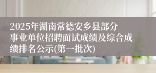 2025年湖南常德安乡县部分事业单位招聘面试成绩及综合成绩排名公示(第一批次)
