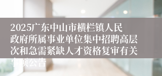 2025广东中山市横栏镇人民政府所属事业单位集中招聘高层次和急需紧缺人才资格复审有关事项公告