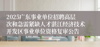 2025广东事业单位招聘高层次和急需紧缺人才湛江经济技术开发区事业单位资格复审公告