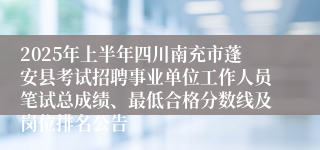 2025年上半年四川南充市蓬安县考试招聘事业单位工作人员笔试总成绩、最低合格分数线及岗位排名公告