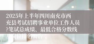 2025年上半年四川南充市西充县考试招聘事业单位工作人员?笔试总成绩、最低合格分数线及岗位排名公告