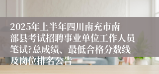 2025年上半年四川南充市南部县考试招聘事业单位工作人员笔试?总成绩、最低合格分数线及岗位排名公告