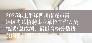 2025年上半年四川南充市高坪区考试招聘事业单位工作人员笔试?总成绩、最低合格分数线及岗位排名公告