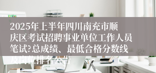 2025年上半年四川南充市顺庆区考试招聘事业单位工作人员笔试?总成绩、最低合格分数线及岗位排名公告