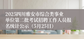 2025四川雅安市综合类事业单位第二批考试招聘工作人员报名统计公示（5月25日）