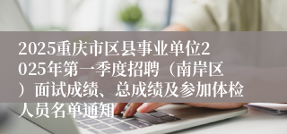2025重庆市区县事业单位2025年第一季度招聘（南岸区）面试成绩、总成绩及参加体检人员名单通知
