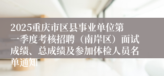 2025重庆市区县事业单位第一季度考核招聘（南岸区）面试成绩、总成绩及参加体检人员名单通知