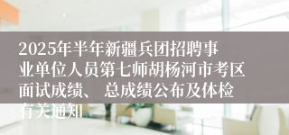 2025年半年新疆兵团招聘事业单位人员第七师胡杨河市考区面试成绩、 总成绩公布及体检有关通知