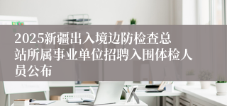2025新疆出入境边防检查总站所属事业单位招聘入围体检人员公布