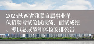 2025陕西省残联直属事业单位招聘考试笔试成绩、面试成绩、考试总成绩和体检安排公告