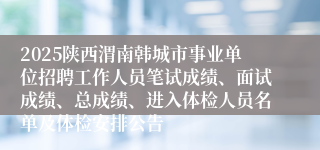 2025陕西渭南韩城市事业单位招聘工作人员笔试成绩、面试成绩、总成绩、进入体检人员名单及体检安排公告