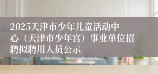 2025天津市少年儿童活动中心（天津市少年宫）事业单位招聘拟聘用人员公示