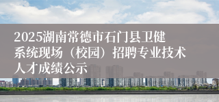 2025湖南常德市石门县卫健系统现场（校园）招聘专业技术人才成绩公示