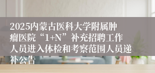 2025内蒙古医科大学附属肿瘤医院“1+N”补充招聘工作人员进入体检和考察范围人员递补公告