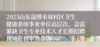 2025山东淄博市周村区卫生健康系统事业单位高层次、急需紧缺卫生专业技术人才长期招聘现场资格审查公告