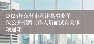 2025年东营市利津县事业单位公开招聘工作人员面试有关事项通知