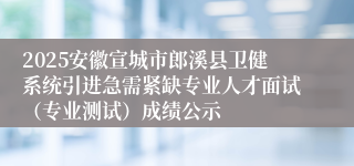 2025安徽宣城市郎溪县卫健系统引进急需紧缺专业人才面试（专业测试）成绩公示