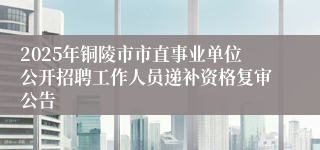 2025年铜陵市市直事业单位公开招聘工作人员递补资格复审公告