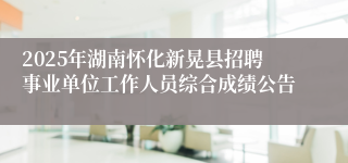 2025年湖南怀化新晃县招聘事业单位工作人员综合成绩公告