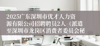 2025广东深圳市优才人力资源有限公司招聘聘员2人（派遣至深圳市龙岗区消费者委员会秘书处）公告