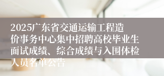 2025广东省交通运输工程造价事务中心集中招聘高校毕业生面试成绩、综合成绩与入围体检人员名单公告