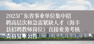 2025广东省事业单位集中招聘高层次和急需紧缺人才（海丰县招聘教师岗位）直接业务考核资格复审公告