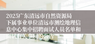2025广东清远市自然资源局下属事业单位清远市测绘地理信息中心集中招聘面试人员名单和面试有关事项的公告