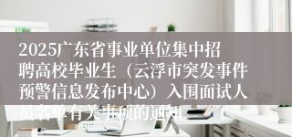 2025广东省事业单位集中招聘高校毕业生（云浮市突发事件预警信息发布中心）入围面试人员名单有关事项的通知