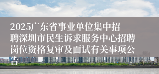 2025广东省事业单位集中招聘深圳市民生诉求服务中心招聘岗位资格复审及面试有关事项公告