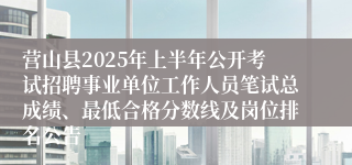 营山县2025年上半年公开考试招聘事业单位工作人员笔试总成绩、最低合格分数线及岗位排名公告