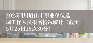2025四川眉山市事业单位选调工作人员报名情况统计（截至5月25日16点30分）