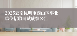 2025云南昆明市西山区事业单位招聘面试成绩公告