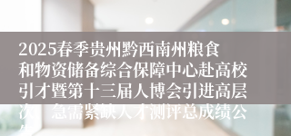 2025春季贵州黔西南州粮食和物资储备综合保障中心赴高校引才暨第十三届人博会引进高层次、急需紧缺人才测评总成绩公告