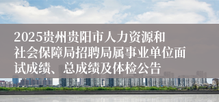 2025贵州贵阳市人力资源和社会保障局招聘局属事业单位面试成绩、总成绩及体检公告