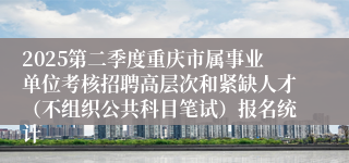 2025第二季度重庆市属事业单位考核招聘高层次和紧缺人才（不组织公共科目笔试）报名统计