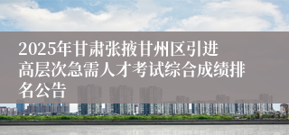 2025年甘肃张掖甘州区引进高层次急需人才考试综合成绩排名公告