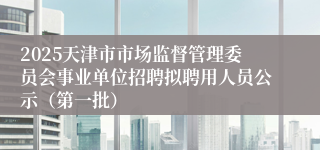 2025天津市市场监督管理委员会事业单位招聘拟聘用人员公示（第一批）