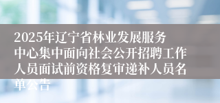 2025年辽宁省林业发展服务中心集中面向社会公开招聘工作人员面试前资格复审递补人员名单公告