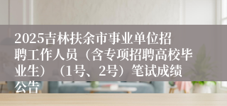 2025吉林扶余市事业单位招聘工作人员（含专项招聘高校毕业生）（1号、2号）笔试成绩公告