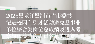 2025黑龙江黑河市“市委书记进校园”引才活动逊克县事业单位综合类岗位总成绩及进入考察与体检阶段人员名单的通知