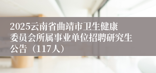 2025云南省曲靖市卫生健康委员会所属事业单位招聘研究生公告（117人）