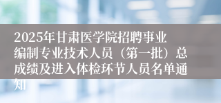 2025年甘肃医学院招聘事业编制专业技术人员（第一批）总成绩及进入体检环节人员名单通知