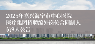 2025年嘉兴海宁市中心医院医疗集团招聘编外岗位合同制人员9人公告
