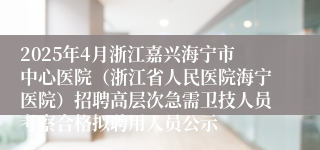 2025年4月浙江嘉兴海宁市中心医院（浙江省人民医院海宁医院）招聘高层次急需卫技人员考察合格拟聘用人员公示