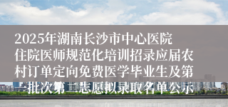 2025年湖南长沙市中心医院住院医师规范化培训招录应届农村订单定向免费医学毕业生及第一批次第二志愿拟录取名单公示