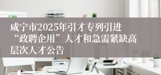 咸宁市2025年引才专列引进“政聘企用”人才和急需紧缺高层次人才公告