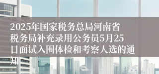 2025年国家税务总局河南省税务局补充录用公务员5月25日面试入围体检和考察人选的通知