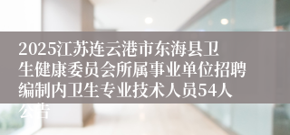 2025江苏连云港市东海县卫生健康委员会所属事业单位招聘编制内卫生专业技术人员54人公告